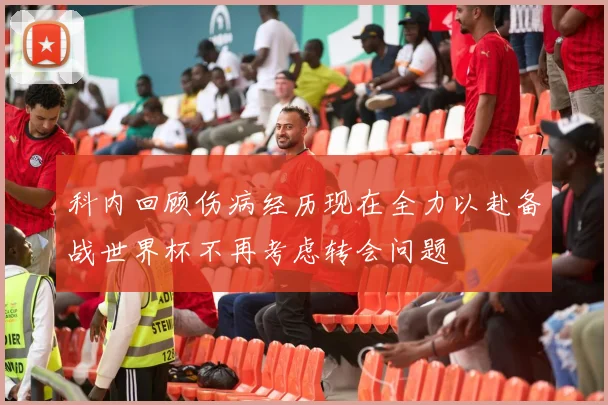 科内回顾伤病经历现在全力以赴备战世界杯不再考虑转会问题