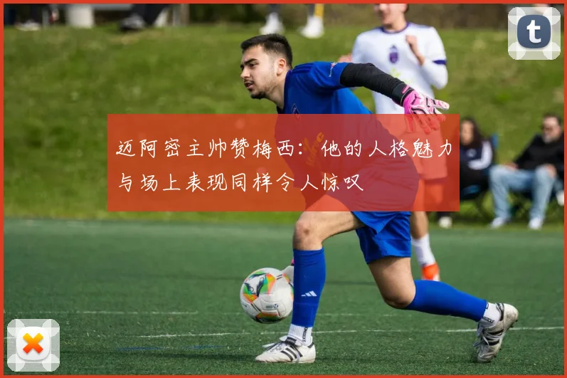 迈阿密主帅赞梅西：他的人格魅力与场上表现同样令人惊叹