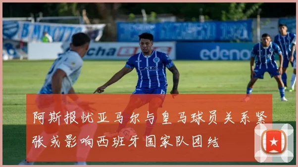 阿斯报忧亚马尔与皇马球员关系紧张或影响西班牙国家队团结