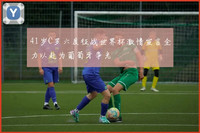41岁C罗六度征战世界杯激情宣言全力以赴为葡萄牙争光