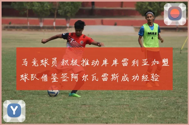 马竞球员积极推动库库雷利亚加盟球队借鉴签阿尔瓦雷斯成功经验
