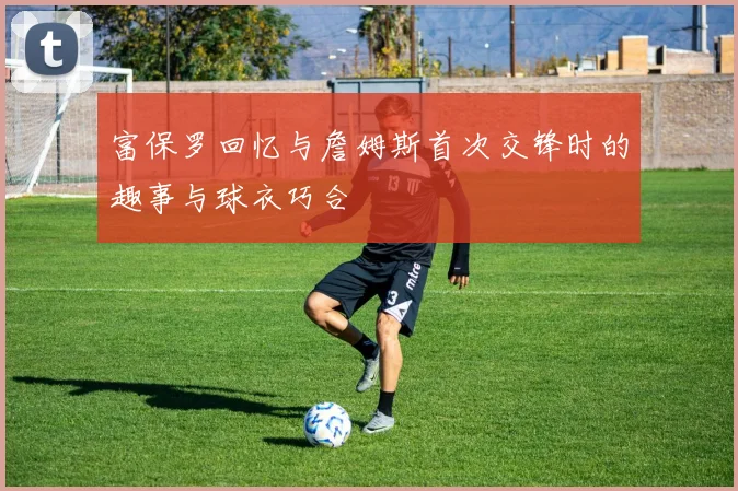 富保罗回忆与詹姆斯首次交锋时的趣事与球衣巧合