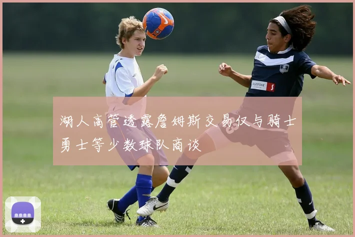 湖人高管透露詹姆斯交易仅与骑士勇士等少数球队商谈