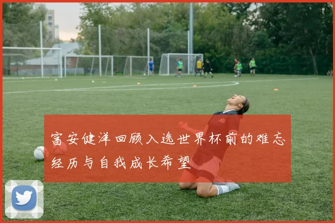 富安健洋回顾入选世界杯前的难忘经历与自我成长希望