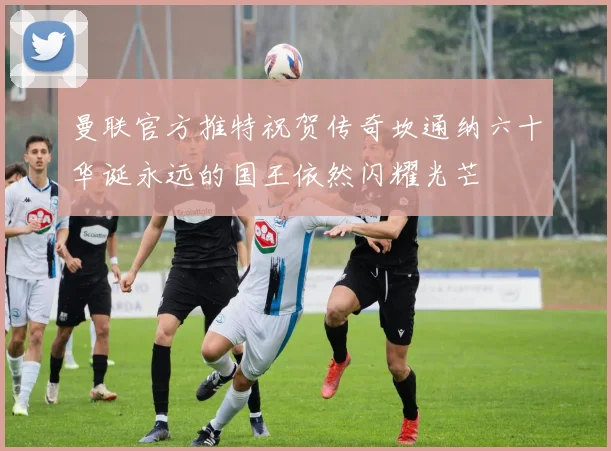 曼联官方推特祝贺传奇坎通纳六十华诞永远的国王依然闪耀光芒