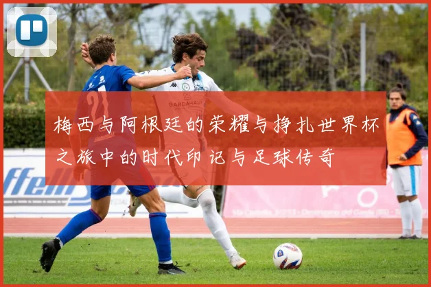 梅西与阿根廷的荣耀与挣扎世界杯之旅中的时代印记与足球传奇