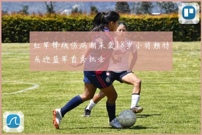 红军锋线伤病潮来袭18岁小将赖特或迎蓝军首秀机会