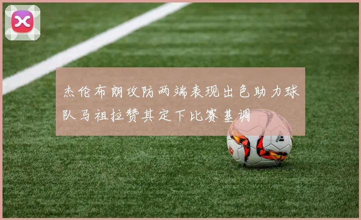杰伦布朗攻防两端表现出色助力球队马祖拉赞其定下比赛基调