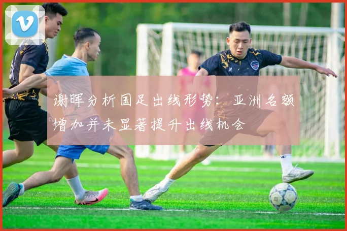 谢晖分析国足出线形势：亚洲名额增加并未显著提升出线机会