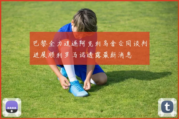 巴黎全力追逐阿克利乌舍合同谈判进展顺利罗马诺透露最新消息
