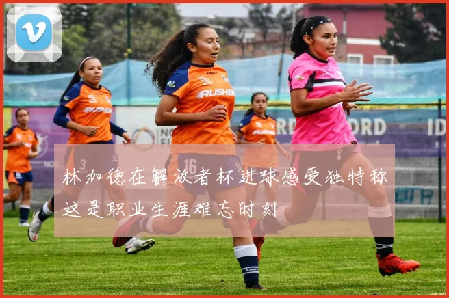 林加德在解放者杯进球感受独特称这是职业生涯难忘时刻
