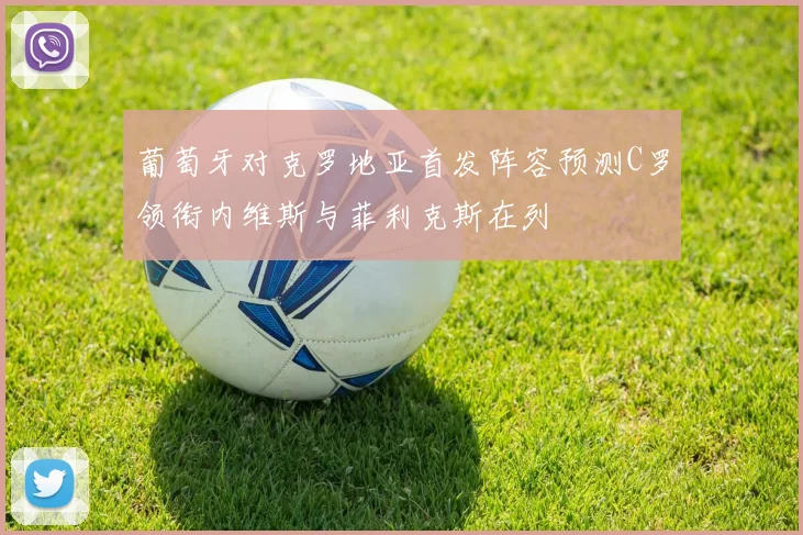 葡萄牙对克罗地亚首发阵容预测C罗领衔内维斯与菲利克斯在列